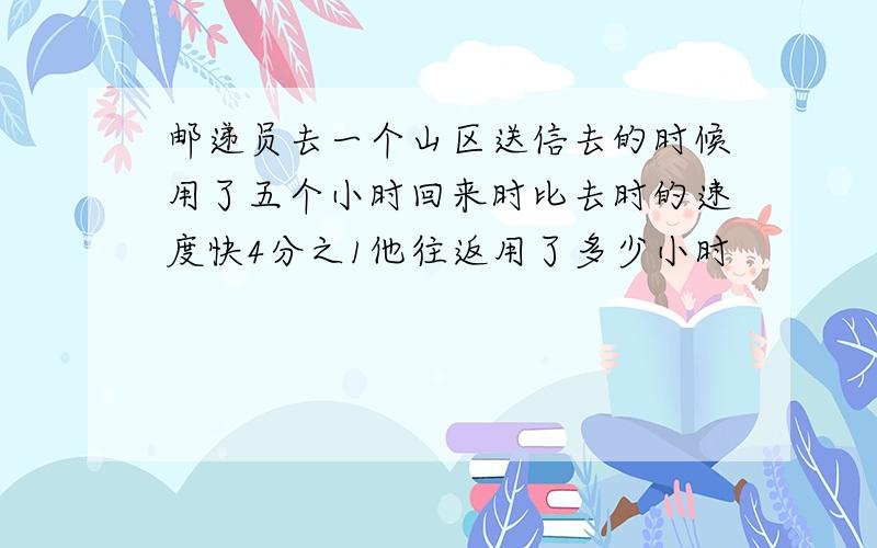 邮递员去一个山区送信去的时候用了五个小时回来时比去时的速度快4分之1他往返用了多少小时