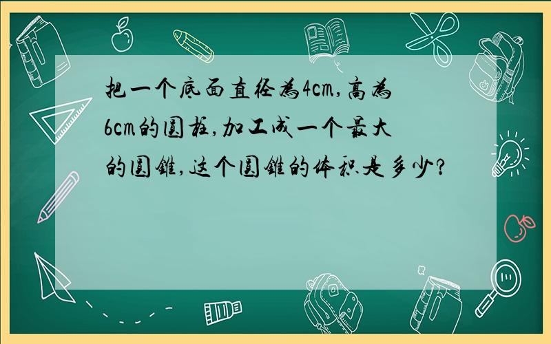 把一个底面直径为4cm,高为6cm的圆柱,加工成一个最大的圆锥,这个圆锥的体积是多少?