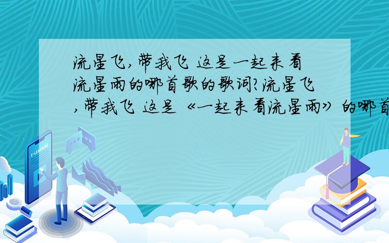 流星飞,带我飞 这是一起来看流星雨的哪首歌的歌词?流星飞,带我飞 这是《一起来看流星雨》的哪首歌的歌词?请回答正确反正不是《让我为你唱首歌》《我要的飞翔》这两首歌可能是首插曲