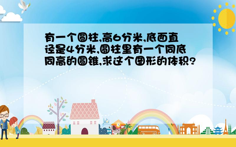 有一个圆柱,高6分米,底面直径是4分米,圆柱里有一个同底同高的圆锥,求这个图形的体积?