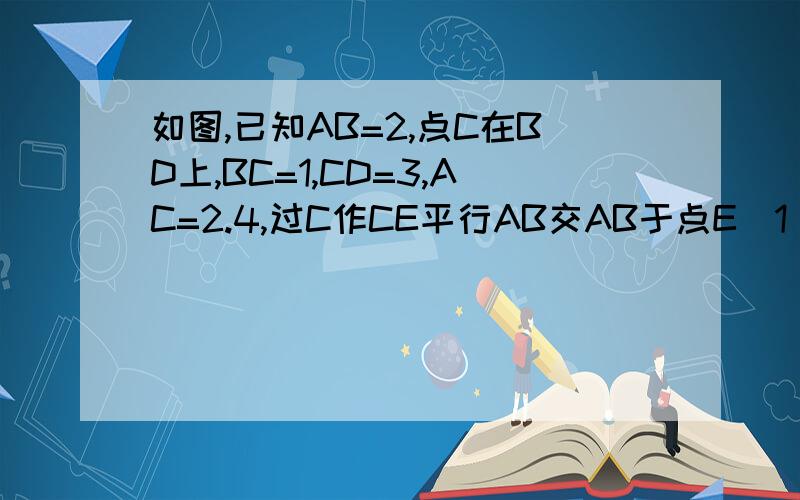 如图,已知AB=2,点C在BD上,BC=1,CD=3,AC=2.4,过C作CE平行AB交AB于点E(1)请说明△ABC相似三角形DBA,并求出AD的长  （2）图中是否还有与△ABC相似的三角形?若有,请你用符号把他们表示出来,并说明理由