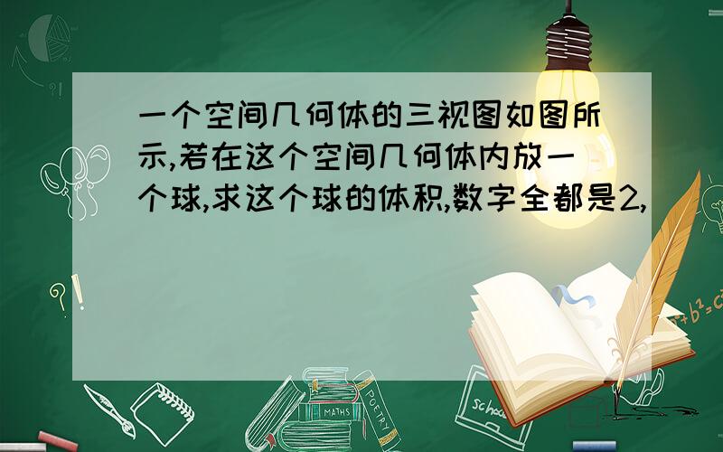 一个空间几何体的三视图如图所示,若在这个空间几何体内放一个球,求这个球的体积,数字全都是2,