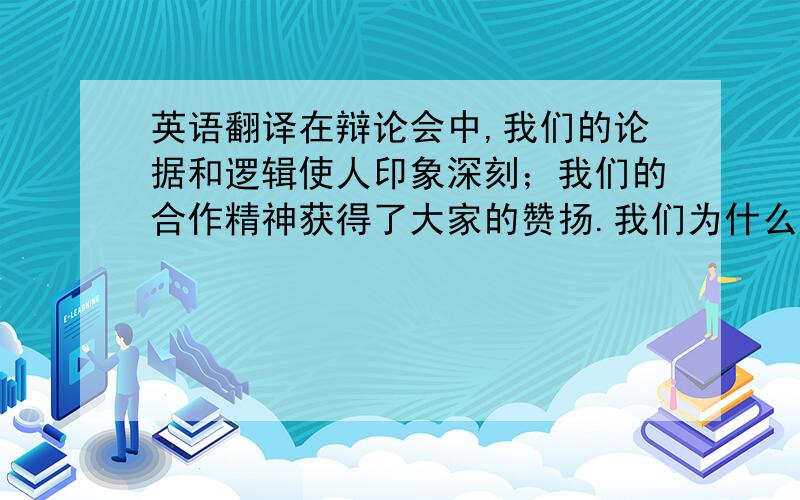 英语翻译在辩论会中,我们的论据和逻辑使人印象深刻；我们的合作精神获得了大家的赞扬.我们为什么会获胜?首先,我们分组收集证据和信息；然后,分析对手的论点准备如何反驳；第三,我们