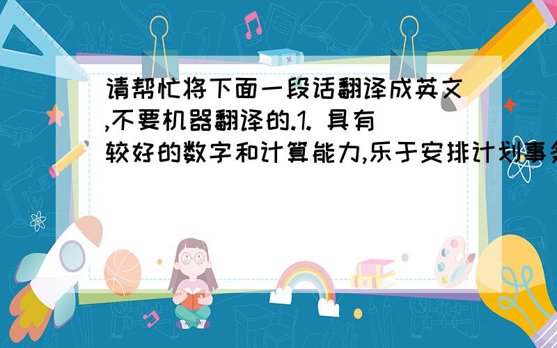 请帮忙将下面一段话翻译成英文,不要机器翻译的.1. 具有较好的数字和计算能力,乐于安排计划事务,具有较好的逻辑分析能力.2. 综合素质高,大学期间勤奋好学,有较强的学习能力和动手能力.3.