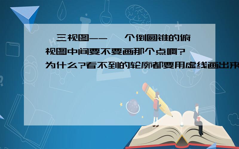 ★三视图-- 一个倒圆锥的俯视图中间要不要画那个点啊?★为什么?看不到的轮廓都要用虚线画出来的..