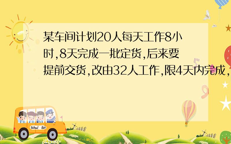 某车间计划20人每天工作8小时,8天完成一批定货,后来要提前交货,改由32人工作,限4天内完成,每天需工作 小时