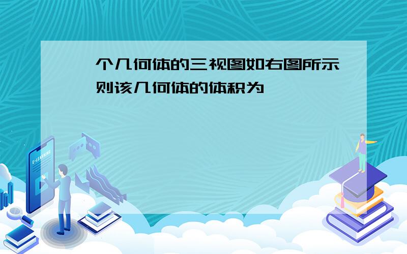 一个几何体的三视图如右图所示,则该几何体的体积为