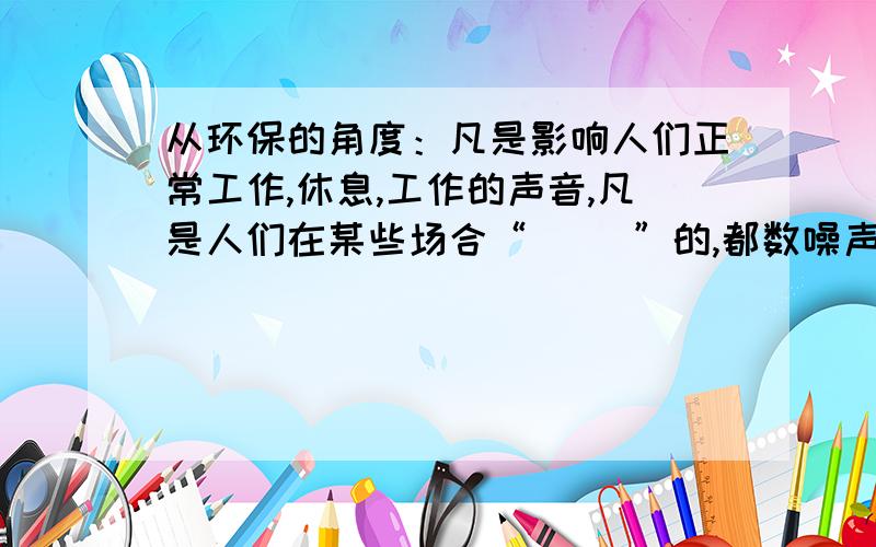 从环保的角度：凡是影响人们正常工作,休息,工作的声音,凡是人们在某些场合“（ ）”的,都数噪声.填写（