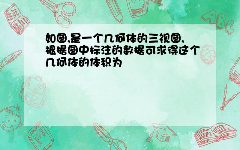 如图,是一个几何体的三视图,根据图中标注的数据可求得这个几何体的体积为