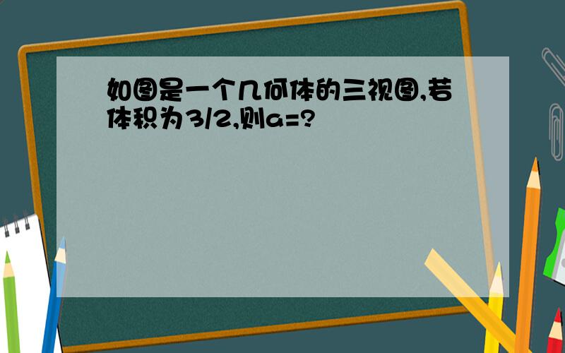 如图是一个几何体的三视图,若体积为3/2,则a=?