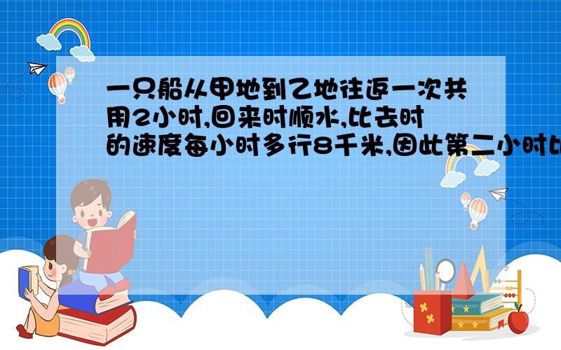 一只船从甲地到乙地往返一次共用2小时,回来时顺水,比去时的速度每小时多行8千米,因此第二小时比第一小时多行6千米.求甲乙两地之间的距离.除号和乘号都用汉字来表示.