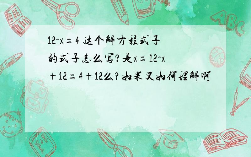 12-x=4 这个解方程式子的式子怎么写?是x=12-x+12=4+12么?如果又如何理解啊