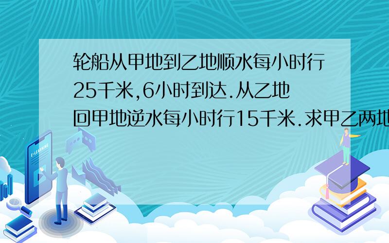 轮船从甲地到乙地顺水每小时行25千米,6小时到达.从乙地回甲地逆水每小时行15千米.求甲乙两地的距离用解比例的方法做,并且列出数量关系!