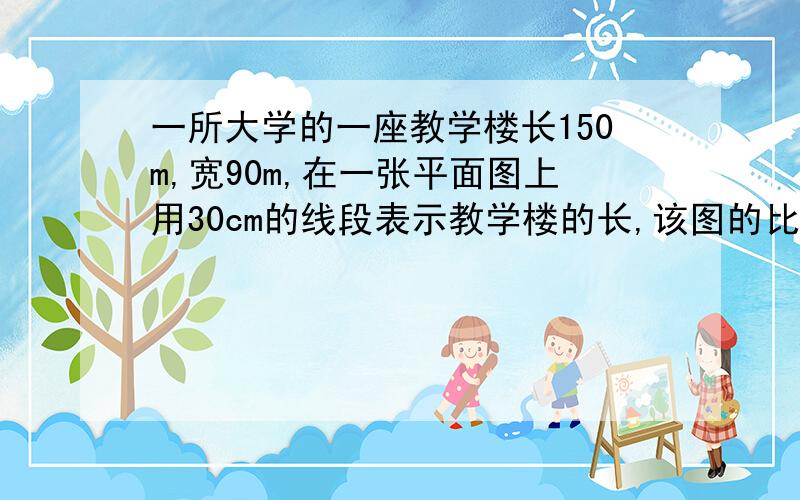 一所大学的一座教学楼长150m,宽90m,在一张平面图上用30cm的线段表示教学楼的长,该图的比例尺是多少?在图上的宽应画多长?