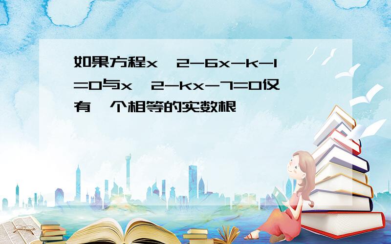 如果方程x^2-6x-k-1=0与x^2-kx-7=0仅有一个相等的实数根