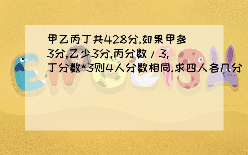 甲乙丙丁共428分,如果甲多3分,乙少3分,丙分数/3,丁分数*3则4人分数相同.求四人各几分