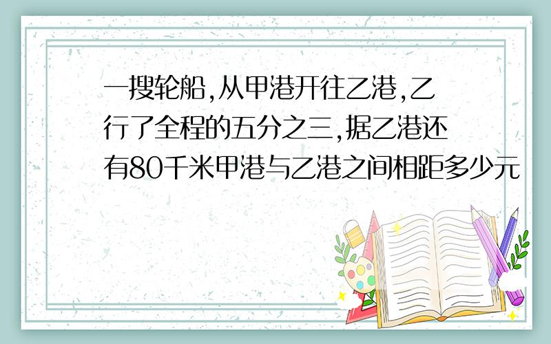 一搜轮船,从甲港开往乙港,乙行了全程的五分之三,据乙港还有80千米甲港与乙港之间相距多少元