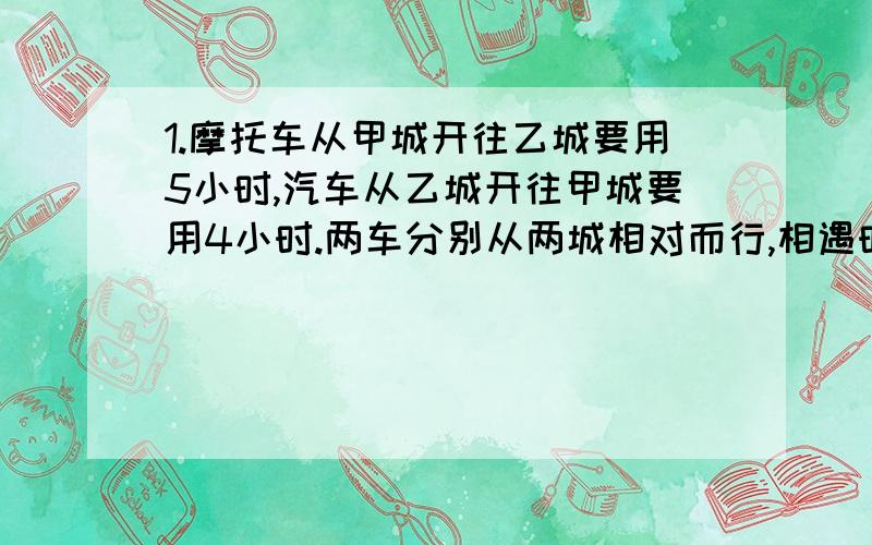 1.摩托车从甲城开往乙城要用5小时,汽车从乙城开往甲城要用4小时.两车分别从两城相对而行,相遇时摩托车1.摩托车从甲城开往乙城要用5小时，汽车从乙城开往甲城要用4小时。两车分别从两