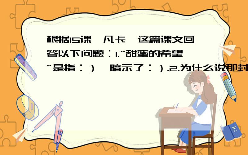 根据15课《凡卡》这篇课文回答以下问题：1.“甜蜜的希望”是指：）,暗示了：）.2.为什么说那封信是宝贵的?3.凡卡写的这封信,他爷爷能收到吗?4.课文以凡卡的梦结束,有什么作用?5.饭卡梦溪