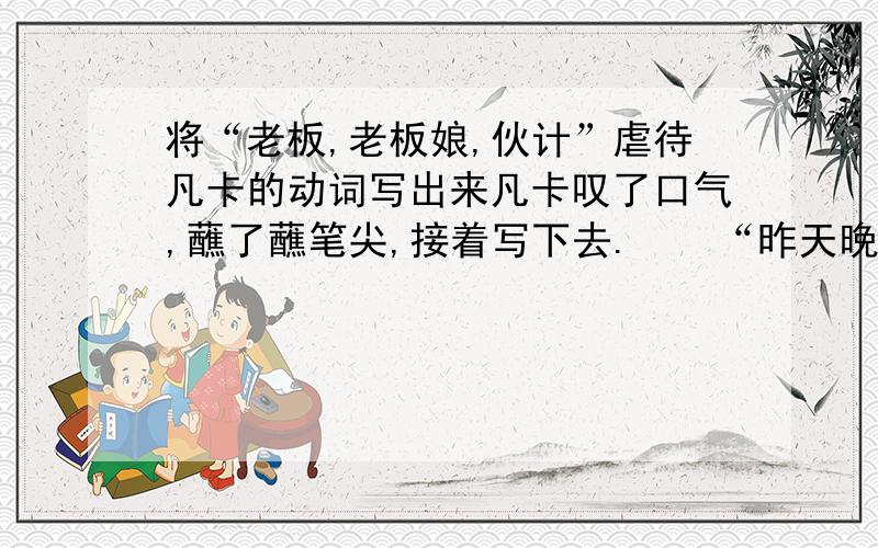 将“老板,老板娘,伙计”虐待凡卡的动词写出来凡卡叹了口气,蘸了蘸笔尖,接着写下去.    “昨天晚上我挨了一顿打,因为我给他们的小崽子摇摇篮的时候,不知不觉睡着了.老板揪着我的头发,把