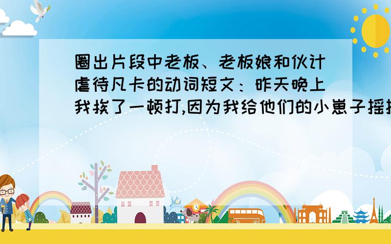 圈出片段中老板、老板娘和伙计虐待凡卡的动词短文：昨天晚上我挨了一顿打,因为我给他们的小崽子摇摇篮的时候,不知不觉睡着了.老板揪着我的头发,把我拖到院子里,拿皮带揍了我一顿.这