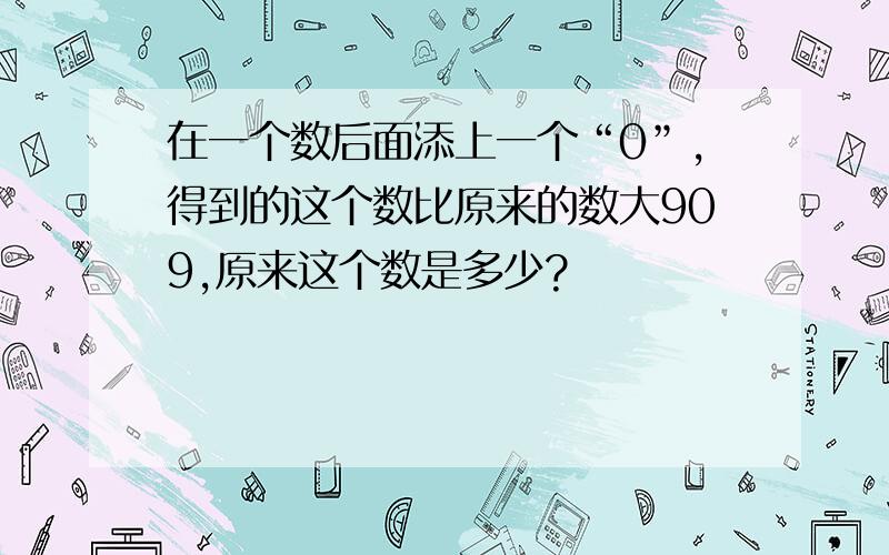 在一个数后面添上一个“0”,得到的这个数比原来的数大909,原来这个数是多少?