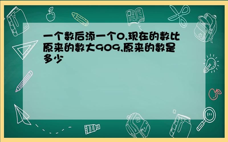 一个数后添一个0,现在的数比原来的数大909,原来的数是多少