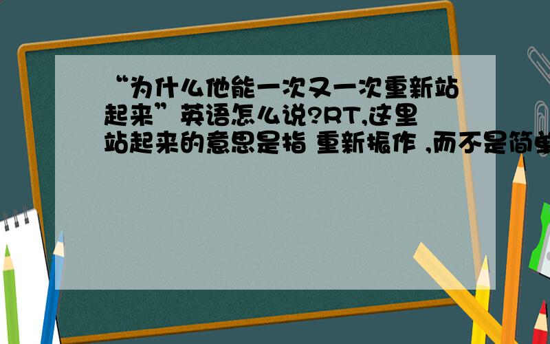 “为什么他能一次又一次重新站起来”英语怎么说?RT,这里站起来的意思是指 重新振作 ,而不是简单的站起来这个动作.