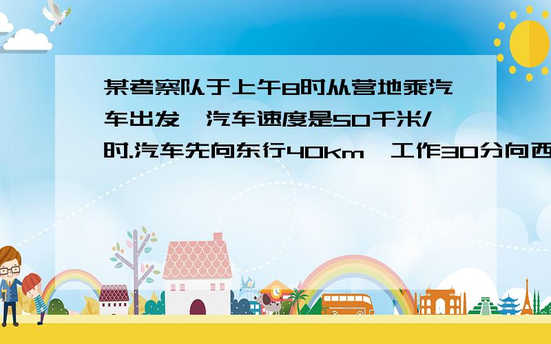 某考察队于上午8时从营地乘汽车出发,汽车速度是50千米/时.汽车先向东行40km,工作30分向西2.5时工作1时.再向东一直行驶.问下午考察队在营地东或西多少km处?某考察队于上午8时从营地乘汽车