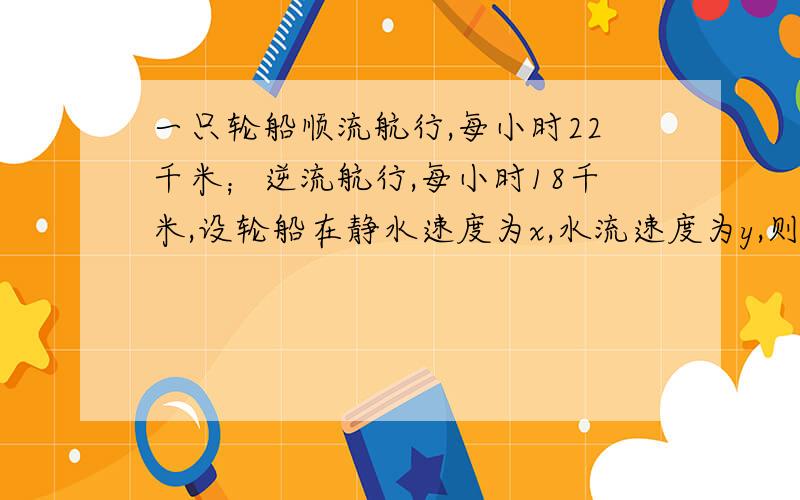 一只轮船顺流航行,每小时22千米；逆流航行,每小时18千米,设轮船在静水速度为x,水流速度为y,则根据题意可列方程组为