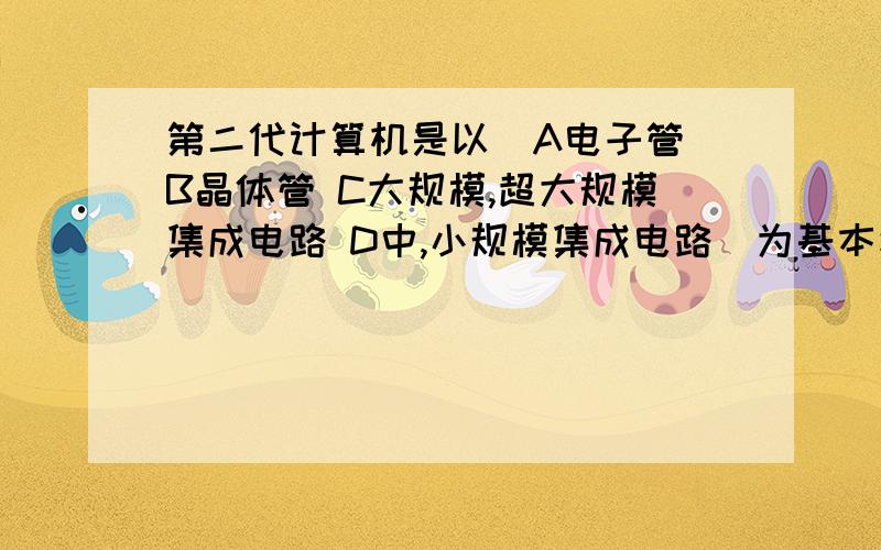 第二代计算机是以（A电子管 B晶体管 C大规模,超大规模集成电路 D中,小规模集成电路）为基本逻辑元件.