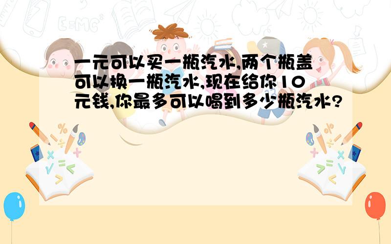 一元可以买一瓶汽水,两个瓶盖可以换一瓶汽水,现在给你10元钱,你最多可以喝到多少瓶汽水?