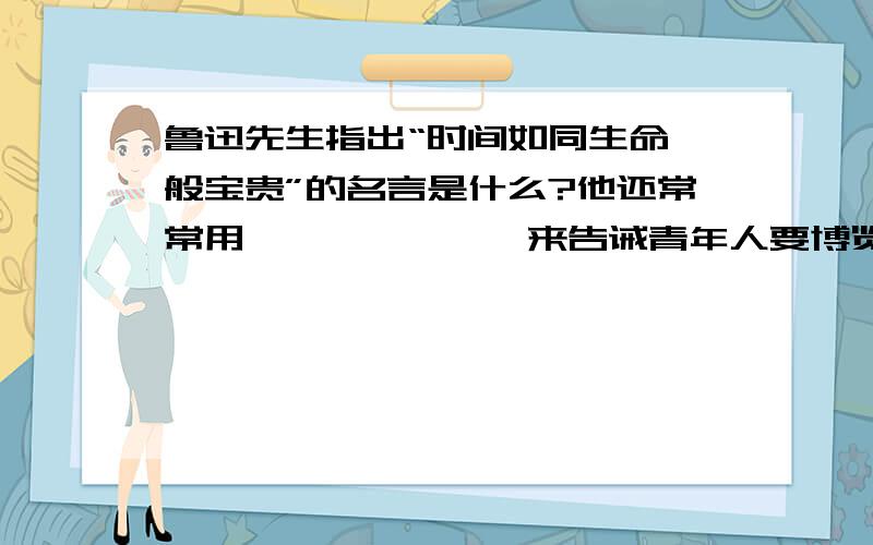 鲁迅先生指出“时间如同生命一般宝贵”的名言是什么?他还常常用———————来告诫青年人要博览群书?第一问可以不答.