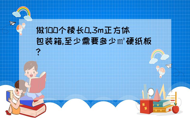 做100个棱长0.3m正方体包装箱,至少需要多少㎡硬纸板?