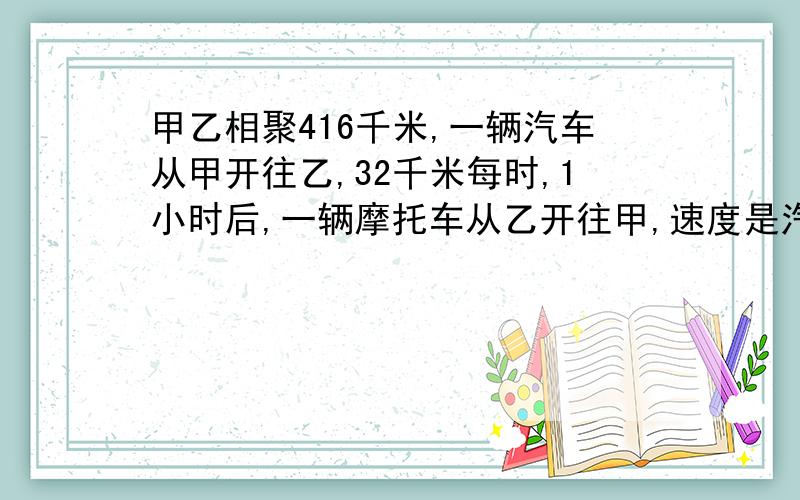 甲乙相聚416千米,一辆汽车从甲开往乙,32千米每时,1小时后,一辆摩托车从乙开往甲,速度是汽车的1.5倍摩托车开出几小时后,能与汽车相遇