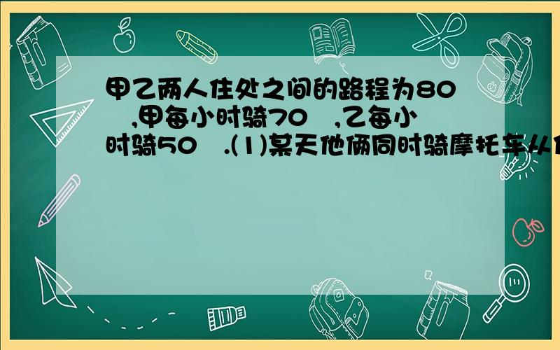 甲乙两人住处之间的路程为80㎞,甲每小时骑70㎞,乙每小时骑50㎞.(1)某天他俩同时骑摩托车从住处相向而行,经过多少时间两人相遇?设经过x小时两人相遇,则列出方程为(2)某天他俩同时骑摩托车