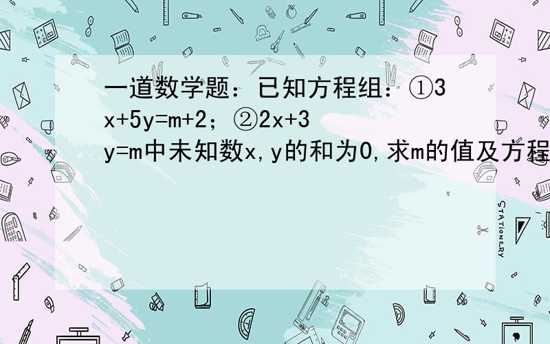 一道数学题：已知方程组：①3x+5y=m+2；②2x+3y=m中未知数x,y的和为0,求m的值及方程组的解、已知方程组{5x-3y=2m的解的和是1,求m的值{3x-5y=m-2