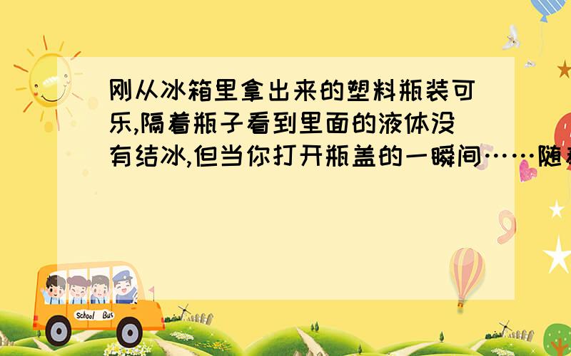 刚从冰箱里拿出来的塑料瓶装可乐,隔着瓶子看到里面的液体没有结冰,但当你打开瓶盖的一瞬间……随着里面的气体的喷出,你会惊奇地发现,瓶子里面的液体结冰了.喝一口,感觉软软的,口感好