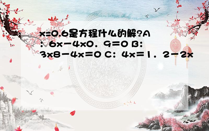 x=0.6是方程什么的解?A：6x－4x0．9＝0 B：3x8－4x＝0 C：4x＝1．2－2x