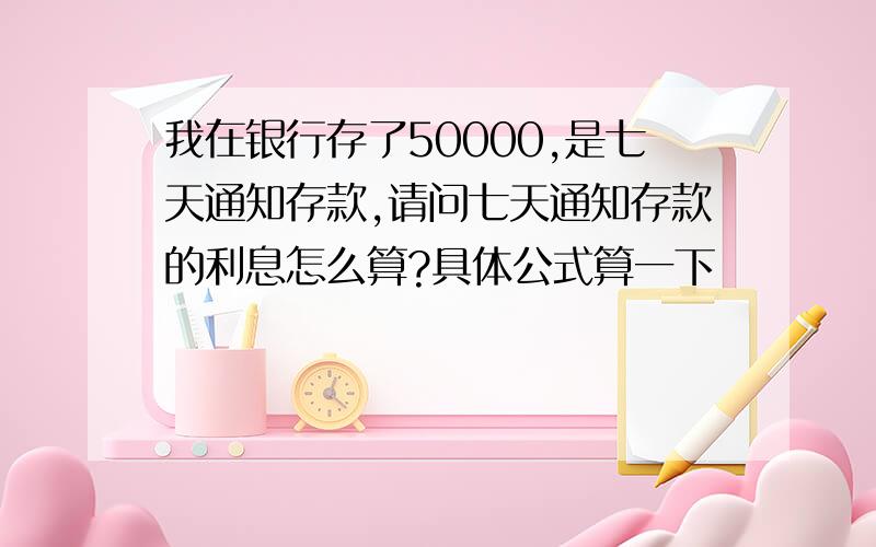 我在银行存了50000,是七天通知存款,请问七天通知存款的利息怎么算?具体公式算一下