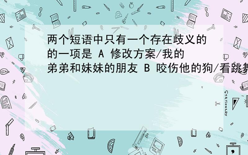 两个短语中只有一个存在歧义的的一项是 A 修改方案/我的弟弟和妹妹的朋友 B 咬伤他的狗/看跳舞的年轻朋友C 参考资料/分析研究一下材料D 出口商品/对管理员的意见