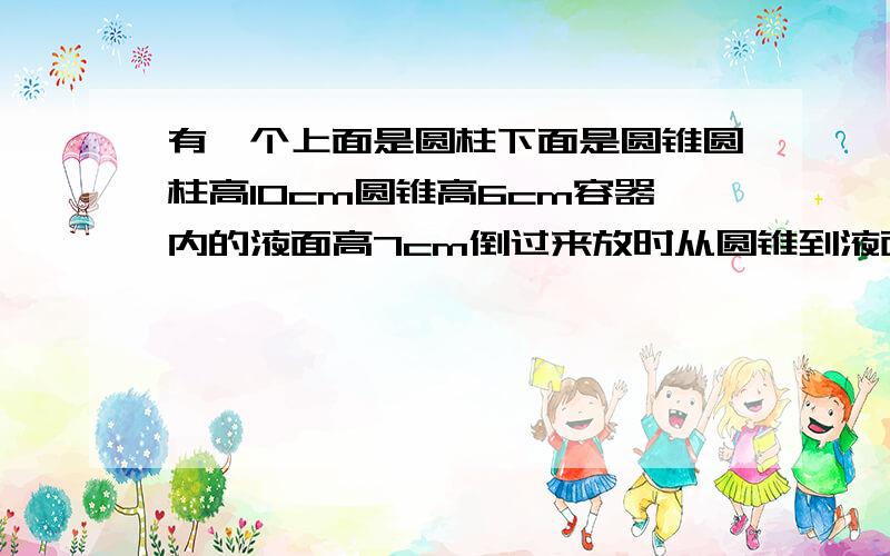 有一个上面是圆柱下面是圆锥圆柱高10cm圆锥高6cm容器内的液面高7cm倒过来放时从圆锥到液面的高是多少?