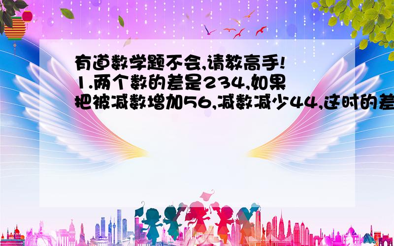 有道数学题不会,请教高手! 1.两个数的差是234,如果把被减数增加56,减数减少44,这时的差是多少?