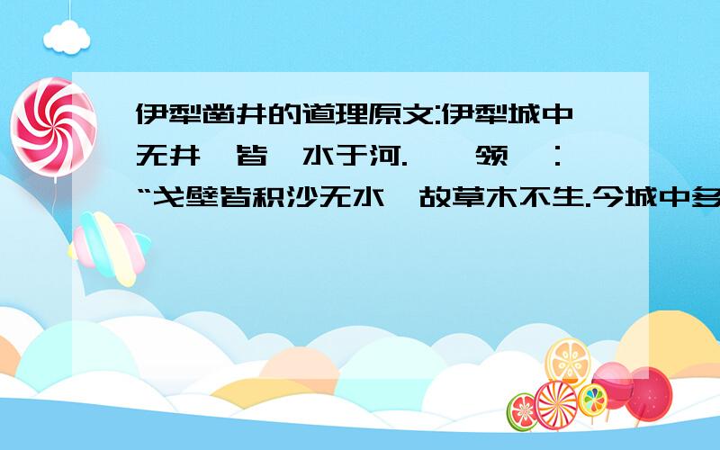 伊犁凿井的道理原文:伊犁城中无井,皆汲水于河.一佐领曰：“戈壁皆积沙无水,故草木不生.今城中多老树.苟其下无水,树安得活?”乃拔木就根下凿井,果皆得泉,特汲须修绠耳.知古称雍州土厚