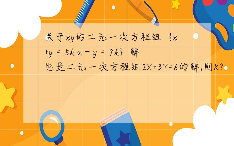 关于xy的二元一次方程组｛x+y＝5k x－y＝9k｝解也是二元一次方程组2X+3Y=6的解,则K?