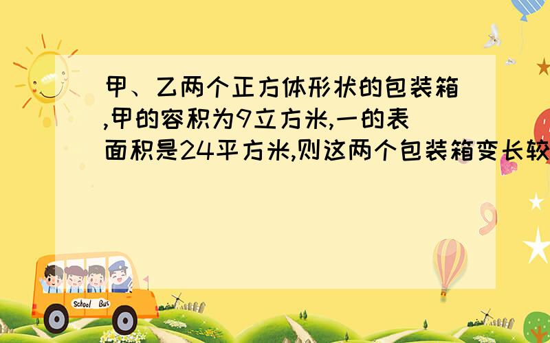 甲、乙两个正方体形状的包装箱,甲的容积为9立方米,一的表面积是24平方米,则这两个包装箱变长较大的是