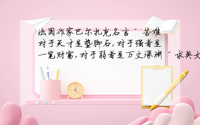 法国作家巴尔扎克名言 ”苦难对于天才是垫脚石,对于强者是一笔财富,对于弱者是万丈深渊“ 求英文翻译