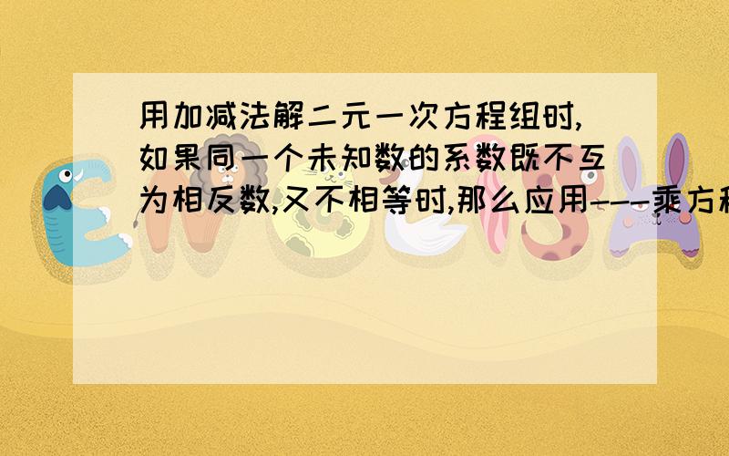 用加减法解二元一次方程组时,如果同一个未知数的系数既不互为相反数,又不相等时,那么应用---乘方程两边,使同一个未知数的系数互为---,通过加减消元后转化为一元一次方程.中间---地方写