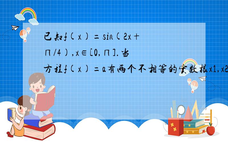 已知f(x)=sin(2x+∏/4),x∈[0,∏].当方程f(x)=a有两个不相等的实数根x1,x2时(1)求a的取值范围(2)求x1+x2的值.这道题实在不知该怎样解,望知道者给我讲一哈啊!