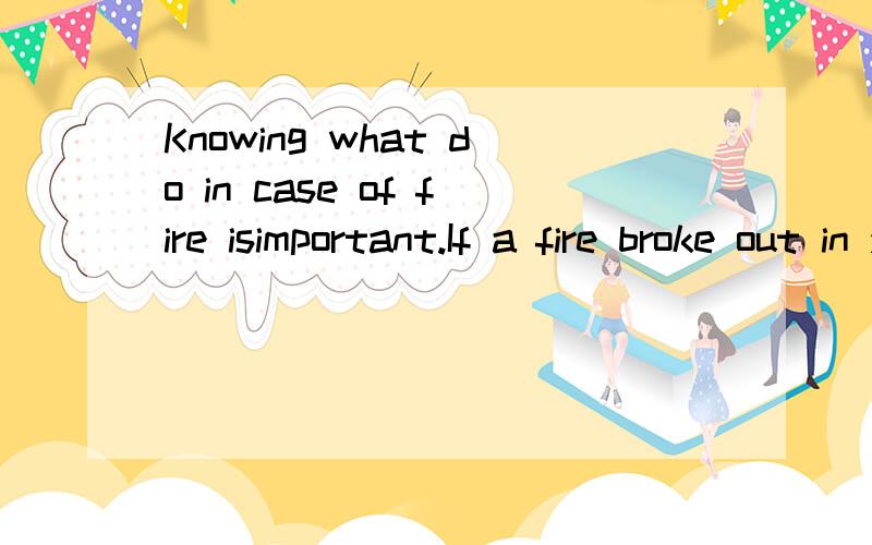 Knowing what do in case of fire isimportant.If a fire broke out in your home,what would you do?First,you should warn everyone in the hourse about the danger.Dont panic or start crying.Be calm and fast.Second,you and all the others should get out of t